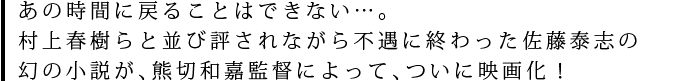 あの時間に戻ることはできない…。村上春樹らと並び評されながら不遇に終わった佐藤泰志の幻の小説が、熊切和嘉監督によって、ついに映画化！