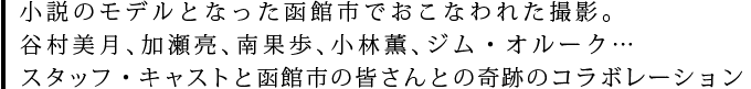 小説のモデルとなった函館市でおこなわれた撮影。谷村美月、加瀬亮、南果歩、小林薫、ジム・オルーク…スタッフ・キャストと函館市の皆さんとの奇跡のコラボレーション